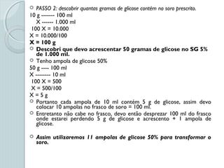  PASSO 2: descobrir quantas gramas de glicose contém no soro prescrito.
10 g ------- 100 ml
X ------ 1.000 ml
100 X = 10.000
X = 10.000/100
X = 100 g
 Descobri que devo acrescentar 50 gramas de glicose no SG 5%
de 1.000 ml.
 Tenho ampola de glicose 50%
50 g ---- 100 ml
X -------- 10 ml
100 X = 500
X = 500/100
X = 5 g
 Portanto cada ampola de 10 ml contém 5 g de glicose, assim devo
colocar 10 ampolas no frasco de soro = 100 ml.
 Entretanto não cabe no frasco, devo então desprezar 100 ml do frasco
onde estarei perdendo 5 g de glicose e acrescento + 1 ampola de
glicose.
 Assim utilizaremos 11 ampolas de glicose 50% para transformar o
soro.
 