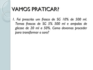 VAMOS PRATICAR?VAMOS PRATICAR?
1. Foi prescrito um frasco de SG 10% de 500 ml.
Temos frascos de SG 5% 500 ml e ampolas de
glicose de 20 ml a 50%. Como devemos proceder
para transformar o soro?
 