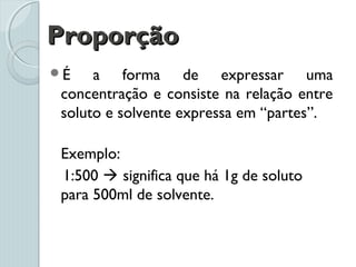 ProporçãoProporção
É a forma de expressar uma
concentração e consiste na relação entre
soluto e solvente expressa em “partes”.
Exemplo:
1:500  significa que há 1g de soluto
para 500ml de solvente.
 
