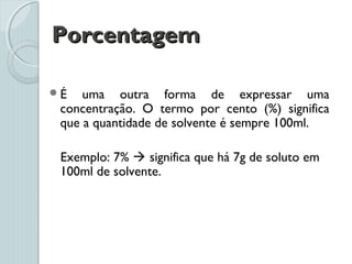 PorcentagemPorcentagem
É uma outra forma de expressar uma
concentração. O termo por cento (%) significa
que a quantidade de solvente é sempre 100ml.
Exemplo: 7%  significa que há 7g de soluto em
100ml de solvente.
 