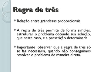 Regra de trêsRegra de três
Relação entre grandezas proporcionais.
A regra de três permite de forma simples,
estruturar o problema obtendo sua solução,
que neste caso, é a prescrição determinada.
Importante  observar que a regra de três só
se faz necessária, quando não conseguimos
resolver o problema de maneira direta.
 