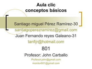 Aula clic conceptos básicos Santiago miguel Pérez Ramírez-30 [email_address] Juan Fernando reyes Galeano-31 [email_address] 801 Profesor: John Carballo [email_address] [email_address] 