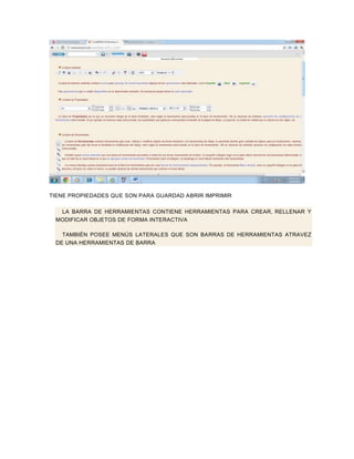 TIENE PROPIEDADES QUE SON PARA GUARDAD ABRIR IMPRIMIR

  LA BARRA DE HERRAMIENTAS CONTIENE HERRAMIENTAS PARA CREAR , RELLENAR Y
 MODIFICAR OBJETOS DE FORMA INTERACTIVA

   TAMBIÉN POSEE MENÚS LATERALES QUE SON BARRAS DE HERRAMIENTAS ATRAVEZ
 DE UNA HERRAMIENTAS DE BARRA
 