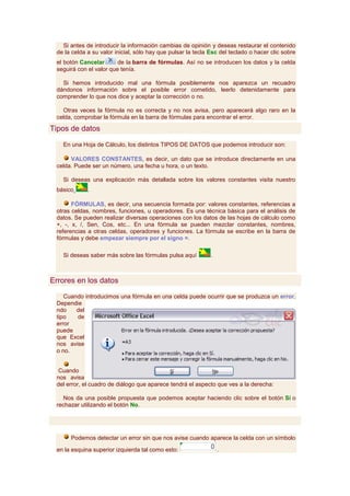Si antes de introducir la información cambias de opinión y deseas restaurar el contenido
 de la celda a su valor inicial, sólo hay que pulsar la tecla Esc del teclado o hacer clic sobre
 el botón Cancelar       de la barra de fórmulas. Así no se introducen los datos y la celda
 seguirá con el valor que tenía.

   Si hemos introducido mal una fórmula posiblemente nos aparezca un recuadro
 dándonos información sobre el posible error cometido, leerlo detenidamente para
 comprender lo que nos dice y aceptar la corrección o no.

   Otras veces la fórmula no es correcta y no nos avisa, pero aparecerá algo raro en la
 celda, comprobar la fórmula en la barra de fórmulas para encontrar el error.

Tipos de datos

   En una Hoja de Cálculo, los distintos TIPOS DE DATOS que podemos introducir son:

      VALORES CONSTANTES, es decir, un dato que se introduce directamente en una
 celda. Puede ser un número, una fecha u hora, o un texto.

   Si deseas una explicación más detallada sobre los valores constantes visita nuestro
 básico      .

       FÓRMULAS, es decir, una secuencia formada por: valores constantes, referencias a
 otras celdas, nombres, funciones, u operadores. Es una técnica básica para el análisis de
 datos. Se pueden realizar diversas operaciones con los datos de las hojas de cálculo como
 +, -, x, /, Sen, Cos, etc... En una fórmula se pueden mezclar constantes, nombres,
 referencias a otras celdas, operadores y funciones. La fórmula se escribe en la barra de
 fórmulas y debe empezar siempre por el signo =.

   Si deseas saber más sobre las fórmulas pulsa aquí          .



Errores en los datos

    Cuando introducimos una fórmula en una celda puede ocurrir que se produzca un error.
 Dependie
 ndo    del
 tipo   de
 error
 puede
 que Excel
 nos avise
 o no.


 Cuando
 nos avisa
 del error, el cuadro de diálogo que aparece tendrá el aspecto que ves a la derecha:

   Nos da una posible propuesta que podemos aceptar haciendo clic sobre el botón Sí o
 rechazar utilizando el botón No.




      Podemos detectar un error sin que nos avise cuando aparece la celda con un símbolo

 en la esquina superior izquierda tal como esto:                  .
 