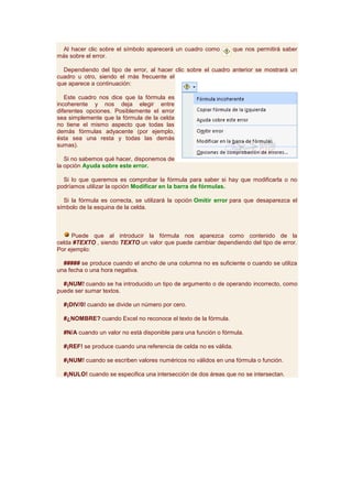 Al hacer clic sobre el símbolo aparecerá un cuadro como          que nos permitirá saber
más sobre el error.

  Dependiendo del tipo de error, al hacer clic sobre el cuadro anterior se mostrará un
cuadro u otro, siendo el más frecuente el
que aparece a continuación:

   Este cuadro nos dice que la fórmula es
incoherente y nos deja elegir entre
diferentes opciones. Posiblemente el error
sea simplemente que la fórmula de la celda
no tiene el mismo aspecto que todas las
demás fórmulas adyacente (por ejemplo,
ésta sea una resta y todas las demás
sumas).

   Si no sabemos qué hacer, disponemos de
la opción Ayuda sobre este error.

  Si lo que queremos es comprobar la fórmula para saber si hay que modificarla o no
podríamos utilizar la opción Modificar en la barra de fórmulas.

  Si la fórmula es correcta, se utilizará la opción Omitir error para que desaparezca el
símbolo de la esquina de la celda.



     Puede que al introducir la fórmula nos aparezca como contenido de la
celda #TEXTO , siendo TEXTO un valor que puede cambiar dependiendo del tipo de error.
Por ejemplo:

  ##### se produce cuando el ancho de una columna no es suficiente o cuando se utiliza
una fecha o una hora negativa.

  #¡NUM! cuando se ha introducido un tipo de argumento o de operando incorrecto, como
puede ser sumar textos.

  #¡DIV/0! cuando se divide un número por cero.

  #¿NOMBRE? cuando Excel no reconoce el texto de la fórmula.

  #N/A cuando un valor no está disponible para una función o fórmula.

  #¡REF! se produce cuando una referencia de celda no es válida.

  #¡NUM! cuando se escriben valores numéricos no válidos en una fórmula o función.

  #¡NULO! cuando se especifica una intersección de dos áreas que no se intersectan.
 