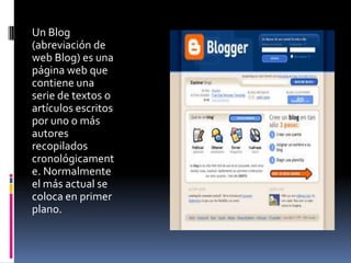 Un Blog
(abreviación de
web Blog) es una
página web que
contiene una
serie de textos o
artículos escritos
por uno o más
autores
recopilados
cronológicament
e. Normalmente
el más actual se
coloca en primer
plano.
 