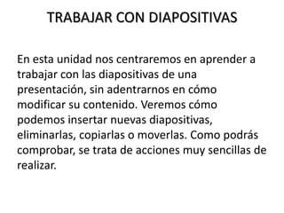 TRABAJAR CON DIAPOSITIVAS
En esta unidad nos centraremos en aprender a
trabajar con las diapositivas de una
presentación, sin adentrarnos en cómo
modificar su contenido. Veremos cómo
podemos insertar nuevas diapositivas,
eliminarlas, copiarlas o moverlas. Como podrás
comprobar, se trata de acciones muy sencillas de
realizar.

 