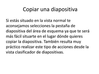 Copiar una diapositiva
Si estás situado en la vista normal te
aconsejamos selecciones la pestaña de
diapositiva del área de esquema ya que te será
más fácil situarte en el lugar dónde quieres
copiar la diapositiva. También resulta muy
práctico realizar este tipo de acciones desde la
vista clasificador de diapositivas.

 