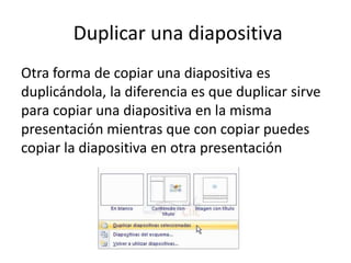Duplicar una diapositiva
Otra forma de copiar una diapositiva es
duplicándola, la diferencia es que duplicar sirve
para copiar una diapositiva en la misma
presentación mientras que con copiar puedes
copiar la diapositiva en otra presentación

 