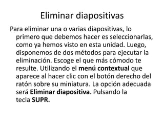 Eliminar diapositivas
Para eliminar una o varias diapositivas, lo
primero que debemos hacer es seleccionarlas,
como ya hemos visto en esta unidad. Luego,
disponemos de dos métodos para ejecutar la
eliminación. Escoge el que más cómodo te
resulte. Utilizando el menú contextual que
aparece al hacer clic con el botón derecho del
ratón sobre su miniatura. La opción adecuada
será Eliminar diapositiva. Pulsando la
tecla SUPR.

 