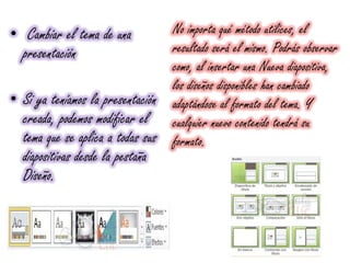 • Cambiar el tema de una
presentación
• Si ya teníamos la presentación
creada, podemos modificar el
tema que se aplica a todas sus
diapositivas desde la pestaña
Diseño.
No importa qué método utilices, el
resultado será el mismo. Podrás observar
como, al insertar una Nueva diapositiva,
los diseños disponibles han cambiado
adaptándose al formato del tema. Y
cualquier nuevo contenido tendrá su
formato.
 