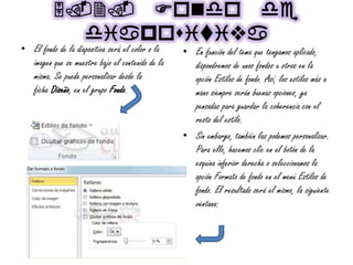 5.2. Fondo de
diapouiviva
• El fondo de la diapositiva será el color o la
imagen que se muestre bajo el contenido de la
misma. Se puede personalizar desde la
ficha Diseño, en el grupo Fondo.
• En función del tema que tengamos aplicado,
dispondremos de unos fondos u otros en la
opción Estilos de fondo. Así, los estilos más a
mano siempre serán buenas opciones, ya
pensadas para guardar la coherencia con el
resto del estilo.
• Sin embargo, también las podemos personalizar.
Para ello, hacemos clic en el botón de la
esquina inferior derecha o seleccionamos la
opción Formato de fondo en el menú Estilos de
fondo. El resultado será el mismo, la siguiente
ventana:
 