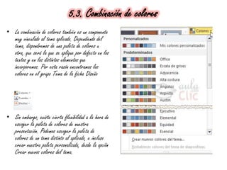 5.3. Combinación de colores
• La combinación de colores también es un componente
muy vinculado al tema aplicado. Dependiendo del
tema, dispondremos de una paleta de colores u
otra, que será la que se aplique por defecto en los
textos y en los distintos elementos que
incorporemos. Por esta razón encontramos los
colores en el grupo Tema de la ficha Diseño
• Sin embargo, existe cierta flexibilidad a la hora de
escoger la paleta de colores de nuestra
presentación. Podemos escoger la paleta de
colores de un tema distinto al aplicado, e incluso
crear nuestra paleta personalizada, desde la opción
Crear nuevos colores del tema.
 