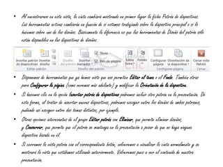 • Al encontrarnos en esta vista, la cinta cambiará mostrando en primer lugar la ficha Patrón de diapositivas.
Las herramientas activas cambiarán en función de si estamos trabajando sobre la diapositiva principal o si lo
hacemos sobre uno de los diseños. Básicamente la diferencia es que las herramientas de Diseño del patrón sólo
están disponibles en las diapositivas de diseños.
• Disponemos de herramientas que ya hemos visto que nos permiten Editar el tema o el Fondo. También otras
para Configurar la página (como veremos más adelante) y modificar la Orientación de la diapositiva.
• Si hacemos clic en la opción Insertar patrón de diapositivas podremos incluir otro patrón en la presentación. De
esta forma, al tratar de insertar nuevas diapositivas, podremos escoger entre los diseños de ambos patrones,
pudiendo así escoger entre dos temas distintos, por ejemplo.
• Otras opciones interesantes de el grupo Editar patrón son Eliminar, que permite eliminar diseños,
y Conservar, que permite que el patrón se mantenga en la presentación a pesar de que no haya ninguna
diapositiva basada en él.
• Si cerramos la vista patrón con el correspondiente botón, volveremos a visualizar la cinta normalmente y se
mostrará la vista que estábamos utilizando anteriormente. Volveremos pues a ver el contenido de nuestra
presentación.
 