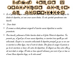 5.7. Cqeaq y
modificaq diueou
de diapouiviva• En el apartado anterior vimos que desde la vista Patrón de diapositivas podemos modificar los
diseños de diapositiva, así como crear nuevos diseños. En este apartado aprenderemos cómo
hacerlo.
• Crear diseño
• Si creamos un diseño podremos escogerlo al insertar nuevas diapositivas en nuestra
presentación.
• Para hacerlo, pulsaremos el botón Insertar diseño en la ficha Patrón de diapositivas. Ten
presente que, al igual que al crear nuevas diapositivas, se insertará tras aquella que esté
seleccionada. Excepto si se encuentra seleccionada la diapositiva principal, ya que en ese caso
se insertará en último lugar, tras el resto de diseños. Otra forma de escoger la posición en
que ha de insertarse es hacer clic entre dos diapositivas. Se dibujará una línea entre ellas y
ahí será donde se incluya. El orden no tiene especial relevancia, pero será el que se tome en
el menú Nueva diapositiva luego, en la vista normal.
 