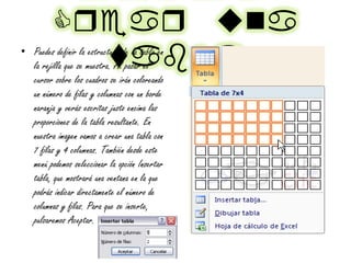 Cqeaq tna
vala• Puedes definir la estructura de la tabla en
la rejilla que se muestra. Al pasar el
cursor sobre los cuadros se irán coloreando
un número de filas y columnas con un borde
naranja y verás escritas justo encima las
proporciones de la tabla resultante. En
nuestra imagen vamos a crear una tabla con
7 filas y 4 columnas. También desde este
menú podemos seleccionar la opción Insertar
tabla, que mostrará una ventana en la que
podrás indicar directamente el número de
columnas y filas. Para que se inserte,
pulsaremos Aceptar.
 