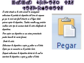 3.3. COPIAR UNA
DIAPOSITIVA
Si estás situado en la vista normal te aconsejamos
selecciones la pestaña de diapositiva del área de esquema
ya que te será más fácil situarte en el lugar dónde
quieres copiar la diapositiva. También resulta muy práctico
realizar este tipo de acciones desde la vista clasificador de
diapositivas.
Para copiar una diapositiva en una misma presentación
puedes hacerlo de varias formas:
Desde la cinta:
Seleccionar la diapositiva a copiar y pulsar en el botón
Copiar que se encuentra en la pestaña Inicio.
Después seleccionar la diapositiva detrás de la cual se
insertará la diapositiva a copiar y pulsar el botón
 