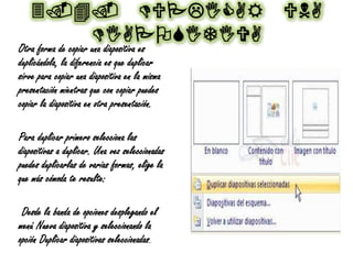 3.4. DUPLICAR UNA
DIAPOSITIVA
Otra forma de copiar una diapositiva es
duplicándola, la diferencia es que duplicar
sirve para copiar una diapositiva en la misma
presentación mientras que con copiar puedes
copiar la diapositiva en otra presentación.
Para duplicar primero selecciona las
diapositivas a duplicar. Una vez seleccionadas
puedes duplicarlas de varias formas, elige la
que más cómoda te resulte:
Desde la banda de opciones desplegando el
menú Nueva diapositiva y seleccionando la
opción Duplicar diapositivas seleccionadas.
 