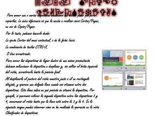 3.5. MOVER
DIAPOSITIVASPara mover una o varias diapositivas realizamos los mismos pasos que para
copiarlas. La única diferencia es que la acción a realizar será Cortar/Pegar,
en vez de Copiar/Pegar.
Por lo tanto, podemos hacerlo desde:
La opción Cortar del menú contextual, o de la ficha Inicio.
La combinación de teclas CTRL+X.
O bien arrastrando:
Para mover las diapositivas de lugar dentro de una misma presentación
debemos seleccionar la diapositiva a desplazar y, sin soltar el botón izquierdo
del ratón, arrastrarla hasta la posición final.
Al desplazarla el puntero del ratón muestra junto a él un rectángulo
dibujado, y aparece una delgada línea cuando nos situamos entre dos
diapositivas. Esta línea indica en qué posición se situará la diapositiva. Por
ejemplo, si queremos colocar la segunda diapositiva entre las diapositivas 3 y
4, moveremos el ratón hasta que la línea esté entre la 3 y la 4. En la
siguiente imagen puedes observar cómo se ha realizado la operación en la vista
Clasificador de diapositivas.
 