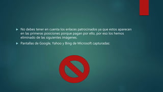  No debes tener en cuenta los enlaces patrocinados ya que estos aparecen
en las primeras posiciones porque pagan por ello, por eso los hemos
eliminado de las siguientes imágenes.
 Pantallas de Google, Yahoo y Bing de Microsoft capturadas:
 