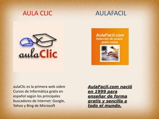 AULA CLIC AULAFACIL
aulaClic es la primera web sobre
Cursos de Informática gratis en
español según los principales
buscadores de Internet: Google,
Yahoo y Bing de Microsoft
AulaFacil.com nació
en 1999 para
enseñar de forma
gratis y sencilla a
todo el mundo.
 
