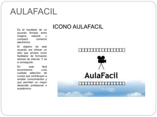 AULAFACIL
Es el resultado de un
acuerdo firmado entre
imagina network y
compas3 comercio
electrónico.
El objetivo de este
acuerdo era ofrecer un
sitio que sirviera como
facilitador de formación
atreves de internet. Y se
a conseguido.
En aula fácil
encontramos «una
cuidada selección de
cursos que contribuyen a
ampliar conocimientos y
que permiten un mayor
desarrollo profesional o
académico»
ICONO AULAFACIL
 
