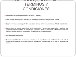 AULACLIC , AULAFACIL
TERMINOS Y
CONDICIONES
 Dar los datos personales básicos, como tu nombre y dirección.
 Elegir el correo electrónico que deseas (si ya está siendo utilizado por otra persona, te avisará).
 Elegir la contraseña secreta que te dará acceso a tu correo y confirmará tu identidad, validando la credencial.
 Dar un número de teléfono, una dirección de correo alternativa y también elegir una pregunta y respuesta que
sirva para validar tu identidad, en caso de que extravíes u olvides la contraseña. Si haces esto último, no
pongas una pregunta fácil ya que sería una forma sencilla de entrar en tu cuenta.
 Indicar el país y código postal
 Rellenar un captcha. Que no es más que escribir en un pequeño recuadro la información que te pida el
formulario (normalmente escribir las letras que veas en una imagen). Este es un paso de seguridad del
sistema.
 