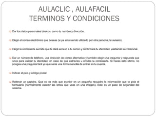 AULACLIC , AULAFACIL
TERMINOS Y CONDICIONES
 Dar los datos personales básicos, como tu nombre y dirección.
 Elegir el correo electrónico que deseas (si ya está siendo utilizado por otra persona, te avisará).
 Elegir la contraseña secreta que te dará acceso a tu correo y confirmará tu identidad, validando la credencial.
 Dar un número de teléfono, una dirección de correo alternativa y también elegir una pregunta y respuesta que
sirva para validar tu identidad, en caso de que extravíes u olvides la contraseña. Si haces esto último, no
pongas una pregunta fácil ya que sería una forma sencilla de entrar en tu cuenta.
 Indicar el país y código postal
 Rellenar un captcha. Que no es más que escribir en un pequeño recuadro la información que te pida el
formulario (normalmente escribir las letras que veas en una imagen). Este es un paso de seguridad del
sistema.
 