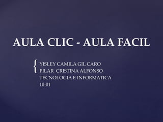 {
AULA CLIC - AULA FACIL
YISLEY CAMILA GIL CARO
PILAR CRISTINA ALFONSO
TECNOLOGIA E INFORMATICA
10-01
 