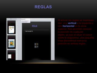 REGLAS


         Al activar las reglas se mostrarán
         dos: una vertical a la izquierda y
         otra horizontal en la zona
         superior. Nos permiten conocer
         la posición de cualquier
         objeto, ya que al situar el cursor
         sobre la diapositiva, una pequeña
         línea discontínua marca su
         posición en ambas reglas.
 