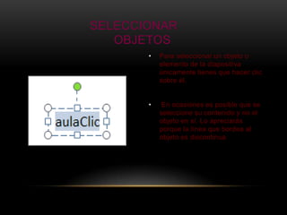 SELECCIONAR
   OBJETOS
       •   Para seleccionar un objeto o
           elemento de la diapositiva
           únicamente tienes que hacer clic
           sobre él.


       •    En ocasiones es posible que se
           seleccione su contenido y no el
           objeto en sí. Lo apreciarás
           porque la línea que bordea al
           objeto es discontinua
 