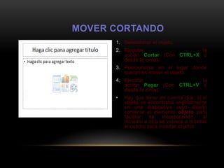 MOVER CORTANDO
      1. Seleccionar el objeto.
      2. Ejecutar                  la
         acción Cortar (Con CTRL+X o
         desde la cinta).
      3. Posicionarse en el lugar donde
         queramos mover el objeto.
      4. Ejecutar                 la
         acción Pegar (Con CTRL+V o
         desde la cinta).
      •   Hay que tener en cuenta que, si el
          objeto se encontraba originalmente
          en una diapositiva cuyo diseño
          contenía el elemento objeto para
          facilitar  su    incorporación,  al
          moverlo a otra se volverá a mostrar
          el cuadro para insertar objetos.
 
