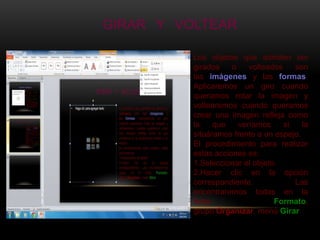 GIRAR Y VOLTEAR

          Los objetos que admiten ser
          girados    o    volteados    son
          las imágenes y las formas.
          Aplicaremos un giro cuando
          queramos rotar la imagen y
          voltearemos cuando queramos
          crear una imagen refleja como
          la    que    veríamos     si   la
          situáramos frente a un espejo.
          El procedimiento para realizar
          estas acciones es:
          1.Seleccionar el objeto.
          2.Hacer clic en la opción
          correspondiente.             Las
          encontraremos todas en la
          ficha                  Formato,
          grupo Organizar, menú Girar
 