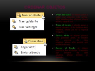 ORDENAR OBJETOS
          •   Traer adelante: el objeto pasa a
              estar una posición más arriba.
              Si lo tapaban dos objetos, ahora
              sólo lo tapará uno.
          •   Traer al frente el objeto pasa a
              ser el primero. Si lo tapaban dos
              objetos, ahora ya no lo tapará
              ninguno.
          •   Enviar atrás el objeto pasará
              una posición atrás. Si estaba
              por      encima     de     dos
              objetos, ahora sólo estará por
              encima de uno.
          •   Enviar al fondo el objeto
              pasará a ser el último. Si estaba
              por      encima      de       dos
              objetos,   ahora     ambos      le
              taparán.
 