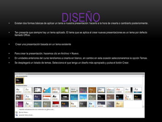 •
                                                DISEÑO
    Existen dos formas básicas de aplicar un tema a nuestra presentación: hacerlo a la hora de crearla o cambiarlo posteriormente .


•   Ten presente que siempre hay un tema aplicado. El tema que se aplica al crear nuevas presentaciones es un tema por defecto
    llamado Office.


•   Crear una presentación basada en un tema existente


•   Para crear la presentación, hacemos clic en Archivo > Nuevo.
•   En unidades anteriores del curso tendíamos a crearla en blanco, en cambio en esta ocasión seleccionaremos la opción Temas.
•   Se desplegará un listado de temas. Selecciona el que tenga un diseño más apropiado y pulsa el botón Crear.
 