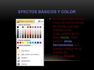 EFECTOS BÁSICOS Y COLOR
            • En el apartado hemos
              visto las herramientas
              de fuente que hay
              visibles en la
              cinta, dentro de la
              ficha Inicio. Pero
              existen otras
              herramientas que
              puedes utilizar en el
              cuadro de
              diálogo Fuente
 