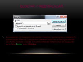 BUSCAR Y REEMPLAZAR




•   Las opciones de búsqueda nos permiten localizar rápidamente un texto en la
    presentación. Además, también nos permiten substituir un texto por otro de
    una forma cómoda y rápida. Encontraremos las herramientas de búsqueda
    en la ficha Inicio, grupo Edición.
 