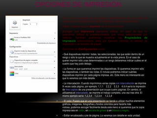 OPCIONES DE IMPRESIÓN
     •   En la zona izquierda de la ventana dispondremos de una serie de
         opciones de configuración de la impresión, que nos permitirán:
     •   Elegir cuántas copias imprimir de la presentación.
     •   Escoger qué impresora queremos utilizar, en caso de que no
         queramos utilizar la predeterminada que viene seleccionada por
         defecto. También podremos modificar las Propiedades de
         impresora seleccionada, para por ejemplo cambiar la calidad de
         impresión o el tamaño de papel.
     •   Opciones de Configuración como:
     •   - Qué diapositivas imprimir: todas, las seleccionadas, las que estén dentro de un
         rango o sólo la que se muestra actualmente en la vista previa. En el caso de
         querer imprimir sólo unas determinadas o un rango deberemos indicar cuáles en el
         cuadro que hay justo debajo.
     •   - La forma en que queremos imprimir las diapositivas. Si queremos imprimir sólo
         las diapositivas, o también las notas. E incluso podremos indicar cuántas
         diapositivas imprimir por cada página impresa, etc. Este menú es interesante así
         que lo veremos con más detalle.
     •   - La intercalación. Cuando imprimimos varias copias sin intercalación se imprime
         X veces cada página, por ejemplo: 1,1,1 2,2,2 3,3,3 4,4,4 sería la impresión
         de tres copias de una presentación que ocupa cuatro páginas. En cambio, si
         utilizamos el intercalado, se imprime el trabajo completo, una vez tras otra. El
         mismo ejemplo sería: 1,2,3,4 1,2,3,4 1,2,3,4
     •   - El color. Puesto que en una presentación se tiende a utilizar muchos elementos
         gráficos, imágenes, fotografías y fondos coloridos para hacerla más
         vistosa, podemos escoger fácilmente desde este menú si queremos que la copia
         impresa sea en color, en escala de grises o en blanco y negro.
     •   - Editar encabezado y pie de página. Lo veremos con detalle en esta unidad.
 