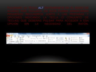 PULSANDO LA TECLA ALT ENTRAREMOS EN EL MODO DE
ACCESO POR TECLADO. DE ESTA FORMA APARECERÁN
PEQUEÑOS RECUADROS JUNTO A LAS PESTAÑAS Y
OPCIONES INDICANDO LA TECLA (O CONJUNTO DE
TECLAS) QUE DEBERÁS PULSAR PARA ACCEDER A ESA
OPCIÓN    SIN   LA    NECESIDAD   DEL   RATÓN.
 