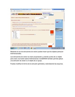 Mediante el uso de extrusiones de vector puedes hacer que los objetos parezcan
tridimensionales.

Las extrusiones de vector se crean proyectando y uniendo puntos de un objeto
para crear una ilusión óptica tridimensional. CorelDRAW también permite aplicar
una extrusión de vector a un objeto de un grupo.

Puedes modificar la forma de la extrusión girándola y redondeando las esquinas.
 