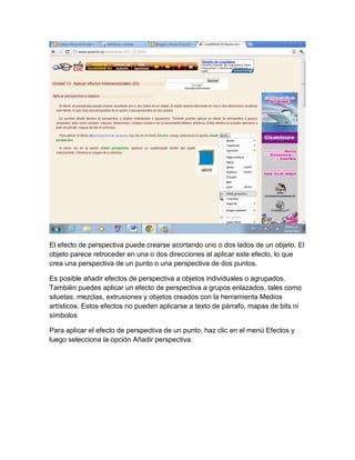 El efecto de perspectiva puede crearse acortando uno o dos lados de un objeto. El
objeto parece retroceder en una o dos direcciones al aplicar este efecto, lo que
crea una perspectiva de un punto o una perspectiva de dos puntos.

Es posible añadir efectos de perspectiva a objetos individuales o agrupados.
También puedes aplicar un efecto de perspectiva a grupos enlazados, tales como
siluetas, mezclas, extrusiones y objetos creados con la herramienta Medios
artísticos. Estos efectos no pueden aplicarse a texto de párrafo, mapas de bits ni
símbolos

Para aplicar el efecto de perspectiva de un punto, haz clic en el menú Efectos y
luego selecciona la opción Añadir perspectiva.
 