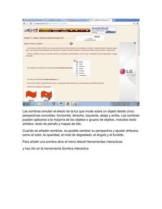 Las sombras simulan el efecto de la luz que incide sobre un objeto desde cinco
perspectivas concretas: horizontal, derecha, izquierda, abajo y arriba. Las sombras
pueden aplicarse a la mayoría de los objetos o grupos de objetos, incluidos texto
artístico, texto de párrafo y mapas de bits.

Cuando se añaden sombras, es posible cambiar su perspectiva y ajustar atributos,
como el color, la opacidad, el nivel de degradado, el ángulo y el fundido.

Para añadir una sombra abre el menú lateral Herramientas interactivas

y haz clic en la herramienta Sombra interactiva
 