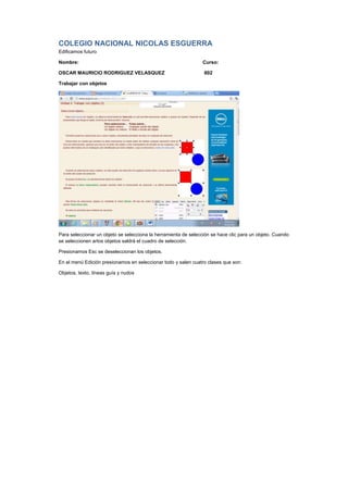 COLEGIO NACIONAL NICOLAS ESGUERRA
Edificamos futuro
Nombre: Curso:
OSCAR MAURICIO RODRIGUEZ VELASQUEZ 802
Trabajar con objetos
Para seleccionar un objeto se selecciona la herramienta de selección se hace clic para un objeto. Cuando
se seleccionen artos objetos saldrá el cuadro de selección.
Presionamos Esc se deseleccionan los objetos.
En el menú Edición presionamos en seleccionar todo y salen cuatro clases que son:
Objetos, texto, líneas guía y nudos