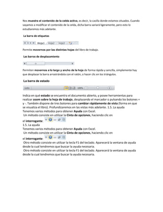 Nos muestra el contenido de la celda activa, es decir, la casilla donde estamos situados. Cuando
vayamos a modificar el contenido de la celda, dicha barra variará ligeramente, pero esto lo
estudiaremos más adelante.
La barra de etiquetas

Permite movernos por las distintas hojas del libro de trabajo.
Las barras de desplazamiento

Permiten movernos a lo largo y ancho de la hoja de forma rápida y sencilla, simplemente hay
que desplazar la barra arrastrándola con el ratón, o hacer clic en los triángulos.
La barra de estado

Indica en qué estado se encuentra el documento abierto, y posee herramientas para
realizar zoom sobre la hoja de trabajo, desplazando el marcador o pulsando los botones +
y -. También dispone de tres botones para cambiar rápidamente de vista (forma en que
se visualiza el libro). Profundizaremos en las vistas más adelante. 1.5. La ayuda
Tenemos varios métodos para obtener Ayuda con Excel.
Un método consiste en utilizar la Cinta de opciones, haciendo clic en
el interrogante:
1.5. La ayuda
Tenemos varios métodos para obtener Ayuda con Excel.
Un método consiste en utilizar la Cinta de opciones, haciendo clic en
el interrogante:
Otro método consiste en utilizar la tecla F1 del teclado. Aparecerá la ventana de ayuda
desde la cual tendremos que buscar la ayuda necesaria.
Otro método consiste en utilizar la tecla F1 del teclado. Aparecerá la ventana de ayuda
desde la cual tendremos que buscar la ayuda necesaria.

 