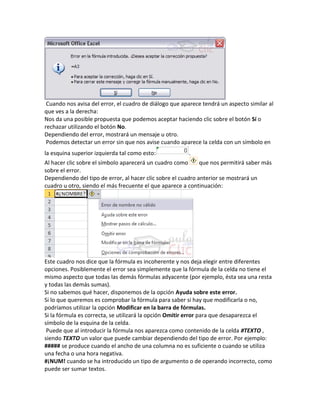 Cuando nos avisa del error, el cuadro de diálogo que aparece tendrá un aspecto similar al
que ves a la derecha:
Nos da una posible propuesta que podemos aceptar haciendo clic sobre el botón Sí o
rechazar utilizando el botón No.
Dependiendo del error, mostrará un mensaje u otro.
Podemos detectar un error sin que nos avise cuando aparece la celda con un símbolo en
la esquina superior izquierda tal como esto:

.

Al hacer clic sobre el símbolo aparecerá un cuadro como
que nos permitirá saber más
sobre el error.
Dependiendo del tipo de error, al hacer clic sobre el cuadro anterior se mostrará un
cuadro u otro, siendo el más frecuente el que aparece a continuación:

Este cuadro nos dice que la fórmula es incoherente y nos deja elegir entre diferentes
opciones. Posiblemente el error sea simplemente que la fórmula de la celda no tiene el
mismo aspecto que todas las demás fórmulas adyacente (por ejemplo, ésta sea una resta
y todas las demás sumas).
Si no sabemos qué hacer, disponemos de la opción Ayuda sobre este error.
Si lo que queremos es comprobar la fórmula para saber si hay que modificarla o no,
podríamos utilizar la opción Modificar en la barra de fórmulas.
Si la fórmula es correcta, se utilizará la opción Omitir error para que desaparezca el
símbolo de la esquina de la celda.
Puede que al introducir la fórmula nos aparezca como contenido de la celda #TEXTO ,
siendo TEXTO un valor que puede cambiar dependiendo del tipo de error. Por ejemplo:
##### se produce cuando el ancho de una columna no es suficiente o cuando se utiliza
una fecha o una hora negativa.
#¡NUM! cuando se ha introducido un tipo de argumento o de operando incorrecto, como
puede ser sumar textos.

 