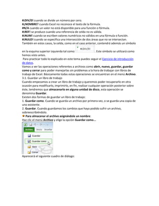 #¡DIV/0! cuando se divide un número por cero.
#¿NOMBRE? cuando Excel no reconoce el texto de la fórmula.
#N/A cuando un valor no está disponible para una función o fórmula.
#¡REF! se produce cuando una referencia de celda no es válida.
#¡NUM! cuando se escriben valores numéricos no válidos en una fórmula o función.
#¡NULO! cuando se especifica una intersección de dos áreas que no se intersectan.
También en estos casos, la celda, como en el caso anterior, contendrá además un símbolo
en la esquina superior izquierda tal como:
. Este símbolo se utilizará como
hemos visto antes.
Para practicar todo lo explicado en este tema puedes seguir el Ejercicio de introducción
de datos.
Vamos a ver las operaciones referentes a archivos como abrir, nuevo, guardar, guardar
como y cerrar para poder manejarlas sin problemas a la hora de trabajar con libros de
trabajo de Excel. Básicamente todas estas operaciones se encuentran en el menú Archivo.
3.1. Guardar un libro de trabajo
Cuando empezamos a crear un libro de trabajo y queremos poder recuperarlo en otra
ocasión para modificarlo, imprimirlo, en fin, realizar cualquier operación posterior sobre
éste, tendremos que almacenarlo en alguna unidad de disco, esta operación se
denomina Guardar.
Existen dos formas de guardar un libro de trabajo:
1. Guardar como. Cuando se guarda un archivo por primera vez, o se guarda una copia de
uno existente.
2. Guardar. Cuando guardamos los cambios que haya podido sufrir un archivo,
sobreescribiéndolo.
Para almacenar el archivo asignándole un nombre:
Haz clic el menú Archivo y elige la opción Guardar como...

Aparecerá el siguiente cuadro de diálogo:

 