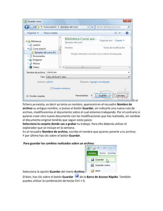 Si el
fichero ya existía, es decir ya tenía un nombre, aparecerá en el recuadro Nombre de
archivo su antiguo nombre, si pulsas el botón Guardar, sin indicarle una nueva ruta de
archivo, modificaremos el documento sobre el cual estamos trabajando. Por el contrario si
quieres crear otro nuevo documento con las modificaciones que has realizado, sin cambiar
el documento original tendrás que seguir estos pasos:
Selecciona la carpeta donde vas a grabar tu trabajo. Para ello deberás utilizar el
explorador que se incluye en la ventana.
En el recuadro Nombre de archivo, escribe el nombre que quieres ponerle a tu archivo.
Y por último haz clic sobre el botón Guardar.
Para guardar los cambios realizados sobre un archivo:

Selecciona la opción Guardar del menú Archivo.
O bien, haz clic sobre el botón Guardar
de la Barra de Acceso Rápido. También
puedes utilizar la combinación de teclas Ctrl + G.

 
