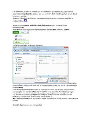 Si tratamos de guardar un archivo que aún no ha sido guardado nunca, aparecerá el
cuadro de diálogo Guardar como... que nos permitirá darle nombre y elegir la ruta donde
lo vamos a guardar.
Si deseas más información sobre cómo guardar documentos, copias de seguridad y
proteger libros:

.

Si queremos recuperar algún libro de trabajo ya guardado, la operación se
denomina Abrir.
Para abrir un archivo ya existente selecciona la opción Abrir del menú Archivo.

Aparecerá el cuadro de diálogo siguiente:

Explora tus
carpetas hasta encontrar el libro que te interesa, selecciónalo con un clic y después pulsa
el botón Abrir.
Si en la carpeta donde se encuentra el archivo que buscas hay muchos otros archivos,
puedes optar por escribir el Nombre de archivo en el recuadro. A medida que vayas
escribiendo, se mostrará un pequeño listado de los archivos que coincidan con los
caracteres introducidos. Simplemente haz clic sobre él.
Nota: La forma de explorar las carpetas puede variar en función del sistema operativo que
utilices.
Unidad 3. Operaciones con archivos (IV)

 