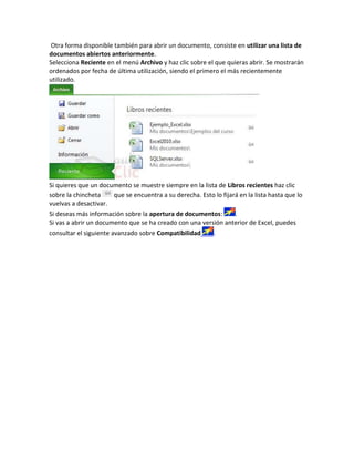Otra forma disponible también para abrir un documento, consiste en utilizar una lista de
documentos abiertos anteriormente.
Selecciona Reciente en el menú Archivo y haz clic sobre el que quieras abrir. Se mostrarán
ordenados por fecha de última utilización, siendo el primero el más recientemente
utilizado.

Si quieres que un documento se muestre siempre en la lista de Libros recientes haz clic
sobre la chincheta
que se encuentra a su derecha. Esto lo fijará en la lista hasta que lo
vuelvas a desactivar.
Si deseas más información sobre la apertura de documentos:
.
Si vas a abrir un documento que se ha creado con una versión anterior de Excel, puedes
consultar el siguiente avanzado sobre Compatibilidad

.

 
