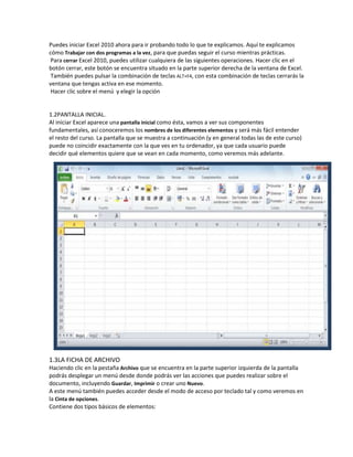 Puedes iniciar Excel 2010 ahora para ir probando todo lo que te explicamos. Aquí te explicamos
cómo Trabajar con dos programas a la vez, para que puedas seguir el curso mientras prácticas.
Para cerrar Excel 2010, puedes utilizar cualquiera de las siguientes operaciones. Hacer clic en el
botón cerrar, este botón se encuentra situado en la parte superior derecha de la ventana de Excel.
También puedes pulsar la combinación de teclas ALT+F4, con esta combinación de teclas cerrarás la
ventana que tengas activa en ese momento.
Hacer clic sobre el menú y elegir la opción

1.2PANTALLA INICIAL.
Al iniciar Excel aparece una pantalla inicial como ésta, vamos a ver sus componentes
fundamentales, así conoceremos los nombres de los diferentes elementos y será más fácil entender
el resto del curso. La pantalla que se muestra a continuación (y en general todas las de este curso)
puede no coincidir exactamente con la que ves en tu ordenador, ya que cada usuario puede
decidir qué elementos quiere que se vean en cada momento, como veremos más adelante.

1.3LA FICHA DE ARCHIVO
Haciendo clic en la pestaña Archivo que se encuentra en la parte superior izquierda de la pantalla
podrás desplegar un menú desde donde podrás ver las acciones que puedes realizar sobre el
documento, incluyendo Guardar, Imprimir o crear uno Nuevo.
A este menú también puedes acceder desde el modo de acceso por teclado tal y como veremos en
la Cinta de opciones.
Contiene dos tipos básicos de elementos:

 